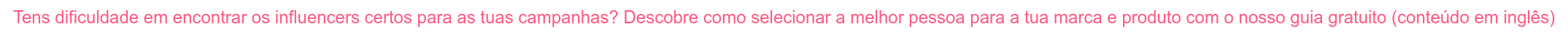 Tens dificuldade em encontrar os influencers certos para as tuas campanhas? Descobre como selecionar a melhor pessoa para a tua marca e produto com o nosso guia gratuito (conteúdo em inglês)