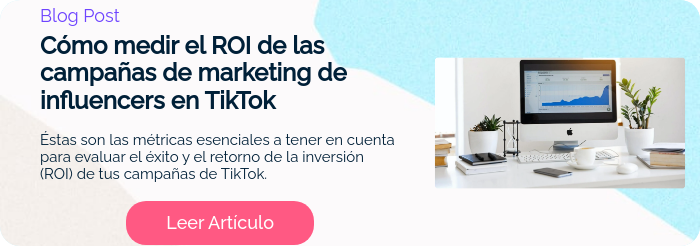 Blog Post Cómo medir el ROI de las campañas de marketing de influencers en TikTok   Éstas son las métricas esenciales a tener en cuenta para evaluar el éxito y el retorno de la inversión (ROI) de tus campañas de TikTok.  